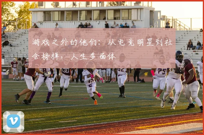 游戏之外的他们:从电竞明星到社会榜样,人生多面体