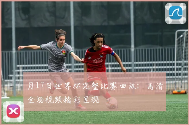 月17日世界杯完整比赛回放:高清全场视频精彩呈现