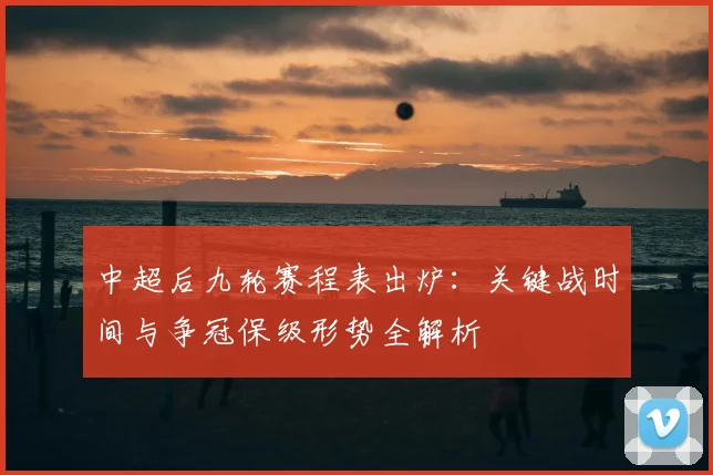中超后九轮赛程表出炉:关键战时间与争冠保级形势全解析