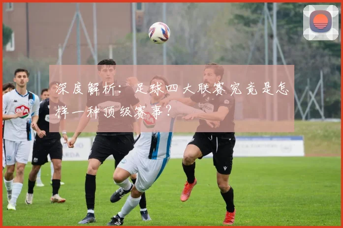 深度解析:足球四大联赛究竟是怎样一种顶级赛事?