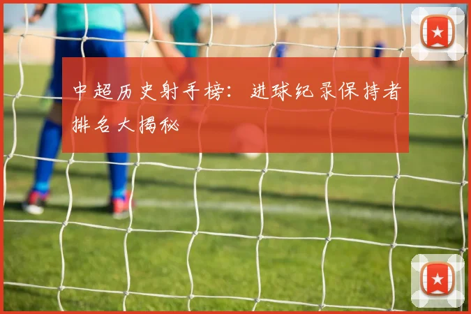 中超历史射手榜:进球纪录保持者排名大揭秘
